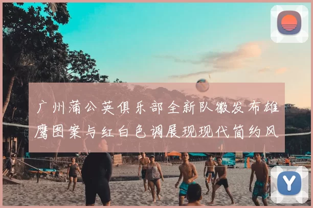广州蒲公英俱乐部全新队徽发布雄鹰图案与红白色调展现现代简约风格