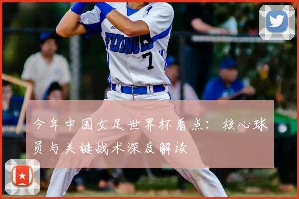今年中国女足世界杯看点：核心球员与关键战术深度解读