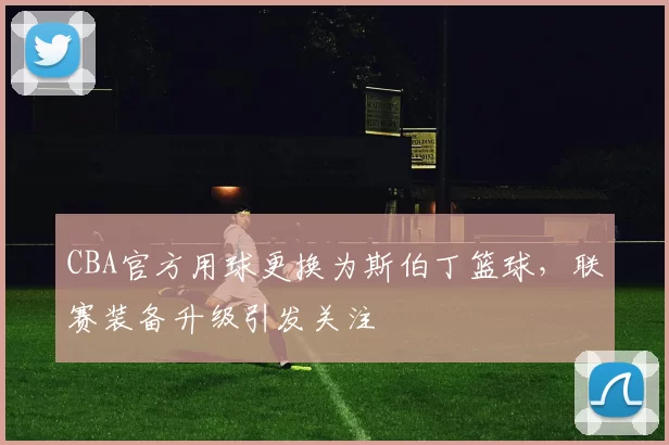 CBA官方用球更换为斯伯丁篮球，联赛装备升级引发关注