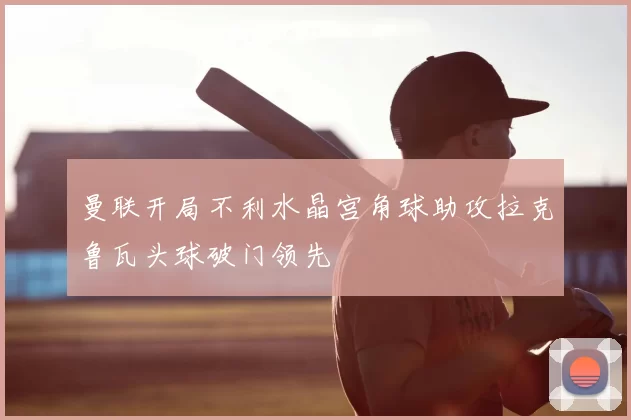 曼联开局不利水晶宫角球助攻拉克鲁瓦头球破门领先