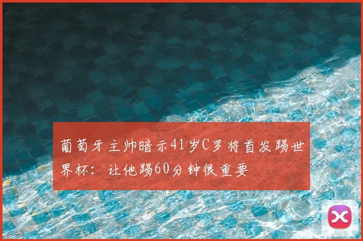 葡萄牙主帅暗示41岁C罗将首发踢世界杯：让他踢60分钟很重要