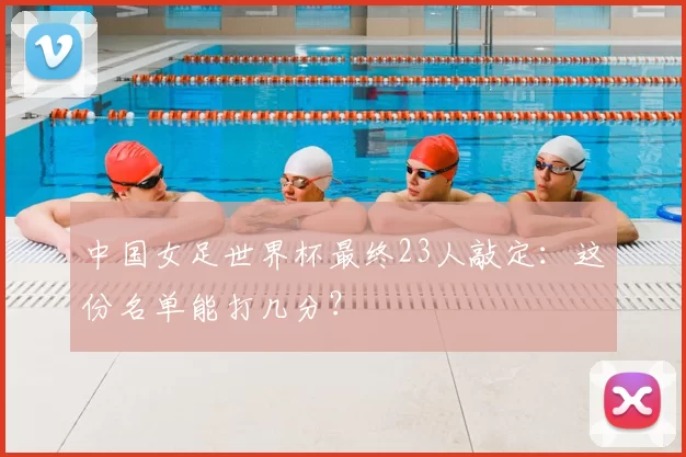 中国女足世界杯最终23人敲定：这份名单能打几分？