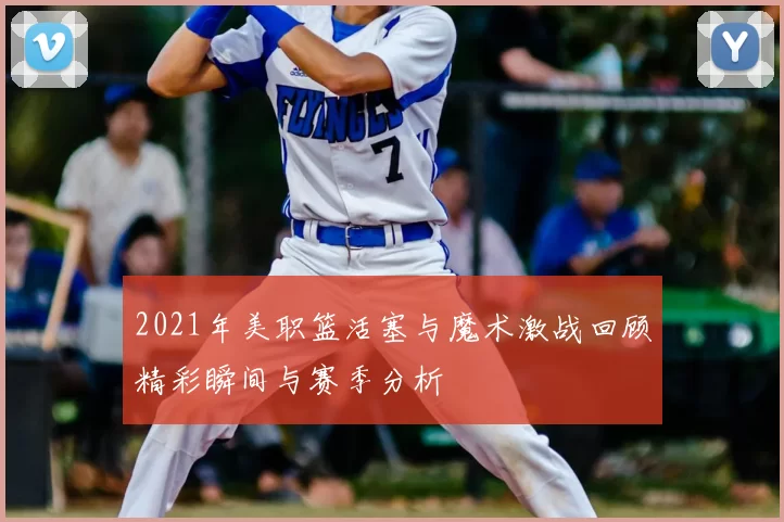 2021年美职篮活塞与魔术激战回顾精彩瞬间与赛季分析