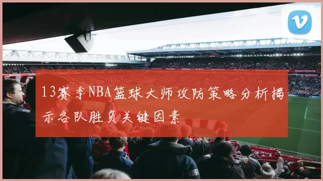 13赛季NBA篮球大师攻防策略分析揭示各队胜负关键因素