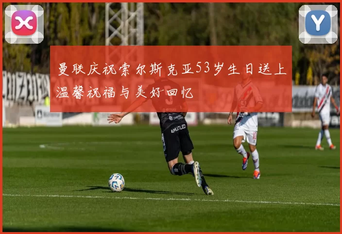 曼联庆祝索尔斯克亚53岁生日送上温馨祝福与美好回忆