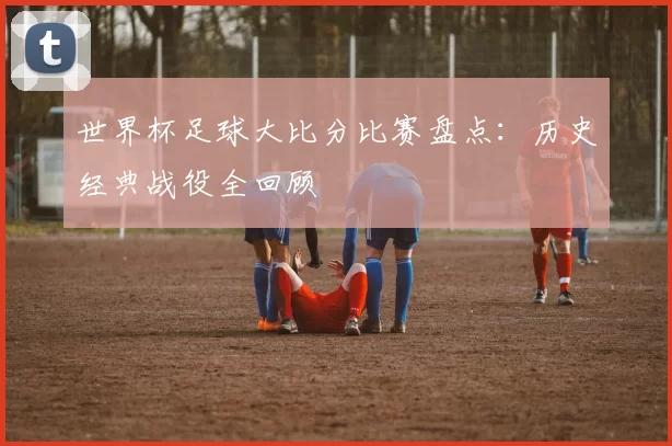 世界杯足球大比分比赛盘点：历史经典战役全回顾