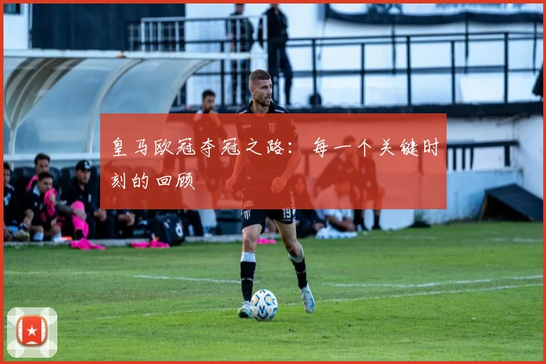 皇马欧冠夺冠之路:每一个关键时刻的回顾