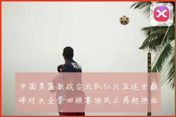 中国男篮激战台北队仁川亚运会巅峰对决全景回顾赛场风云再起热血