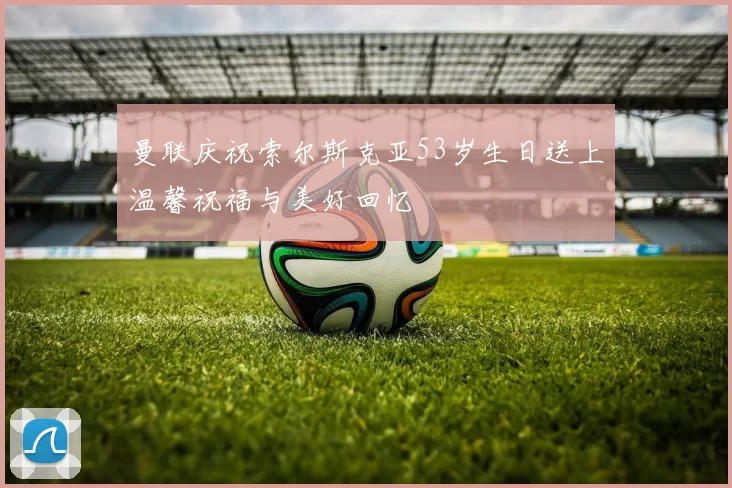 曼联庆祝索尔斯克亚53岁生日送上温馨祝福与美好回忆