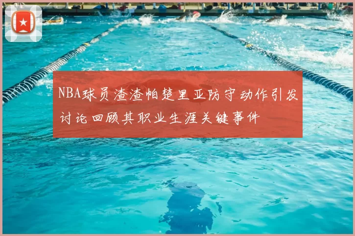 NBA球员渣渣帕楚里亚防守动作引发讨论回顾其职业生涯关键事件
