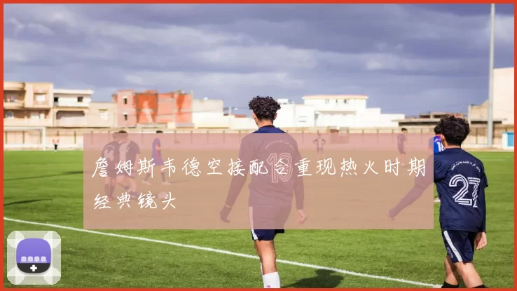 詹姆斯韦德空接配合重现热火时期经典镜头