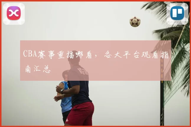 CBA赛事重播哪看，各大平台观看指南汇总