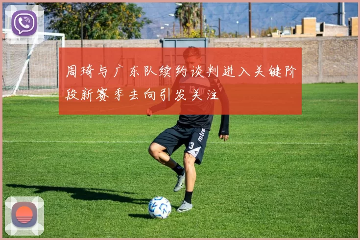 周琦与广东队续约谈判进入关键阶段新赛季去向引发关注