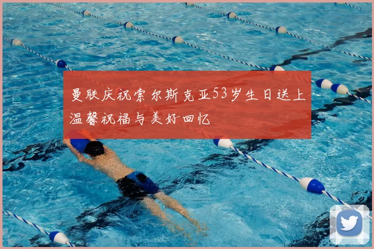 曼联庆祝索尔斯克亚53岁生日送上温馨祝福与美好回忆