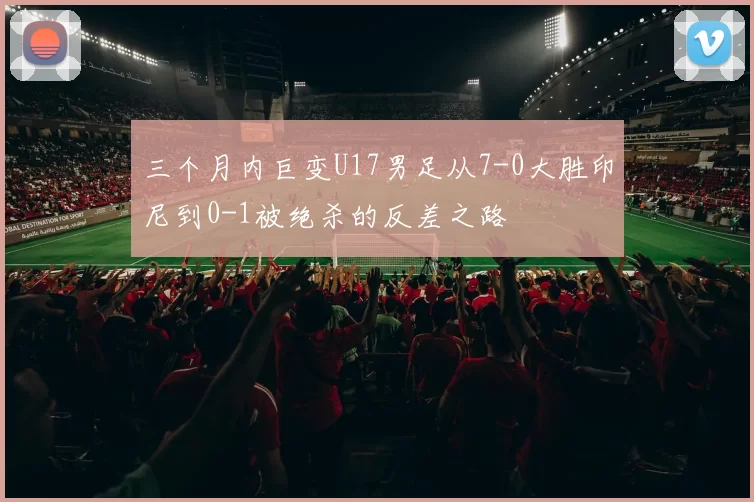 三个月内巨变U17男足从7-0大胜印尼到0-1被绝杀的反差之路