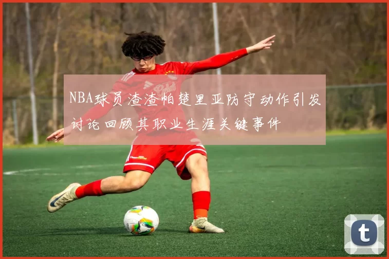 NBA球员渣渣帕楚里亚防守动作引发讨论回顾其职业生涯关键事件
