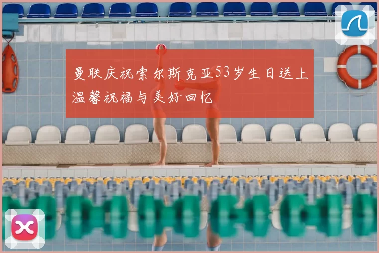 曼联庆祝索尔斯克亚53岁生日送上温馨祝福与美好回忆