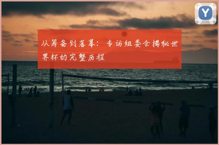 从筹备到落幕：专访组委会揭秘世界杯的完整历程