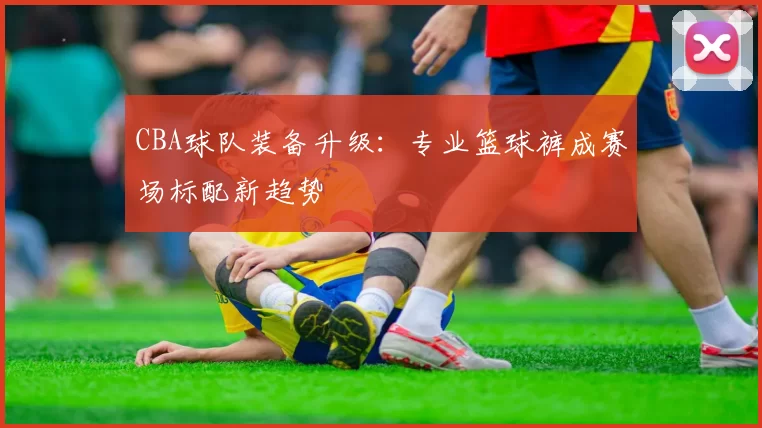 CBA球队装备升级：专业篮球裤成赛场标配新趋势
