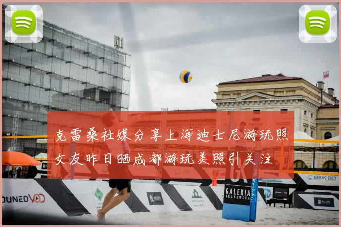 克雷桑社媒分享上海迪士尼游玩照女友昨日晒成都游玩美照引关注
