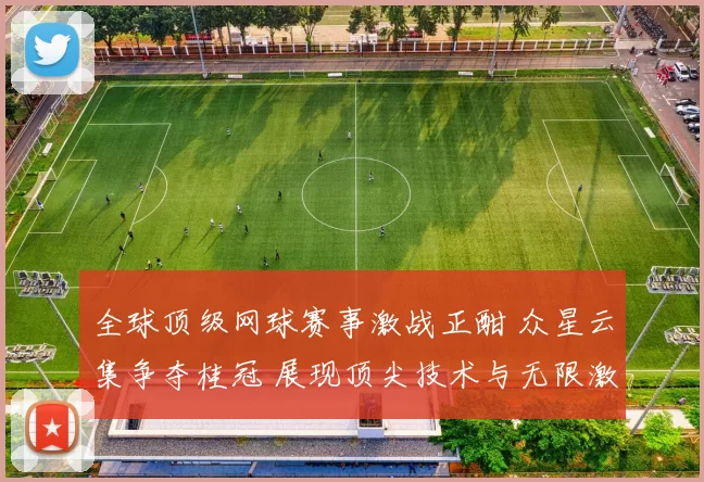 全球顶级网球赛事激战正酣 众星云集争夺桂冠 展现顶尖技术与无限激情