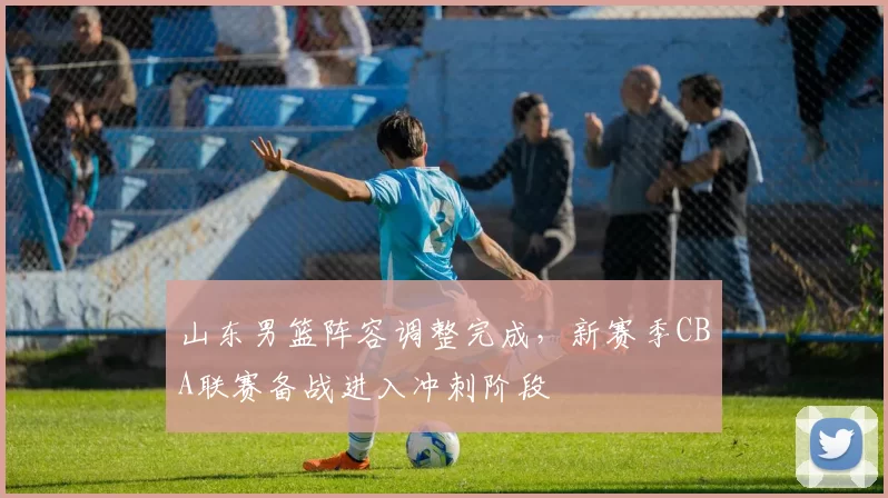 山东男篮阵容调整完成，新赛季CBA联赛备战进入冲刺阶段