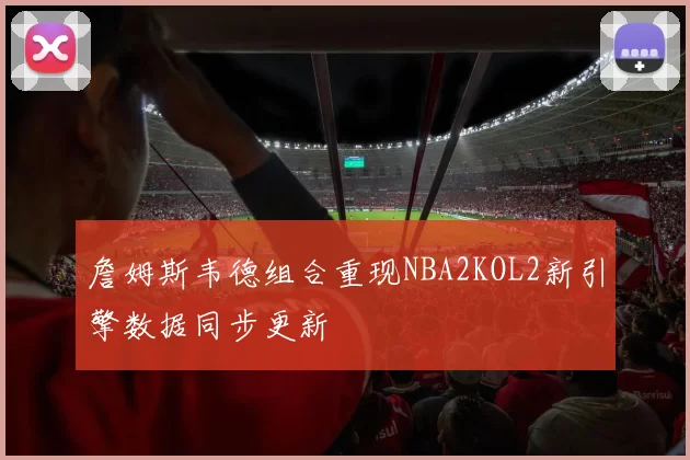 詹姆斯韦德组合重现NBA2KOL2新引擎数据同步更新