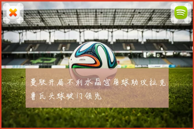 曼联开局不利水晶宫角球助攻拉克鲁瓦头球破门领先