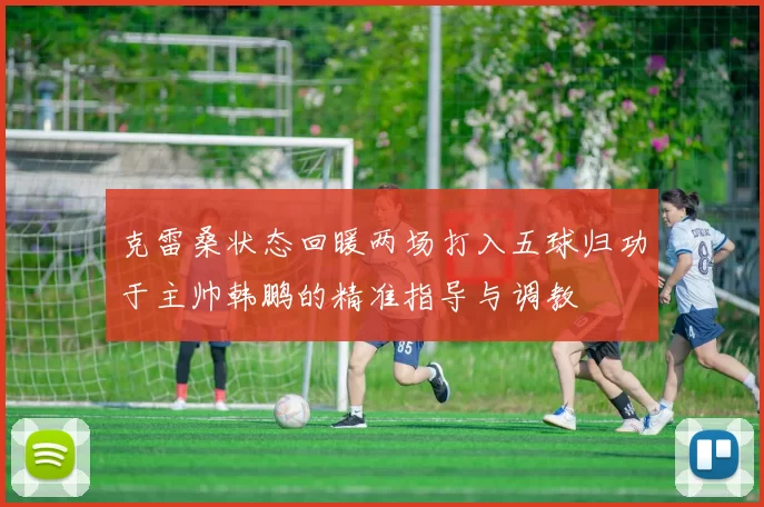 克雷桑状态回暖两场打入五球归功于主帅韩鹏的精准指导与调教