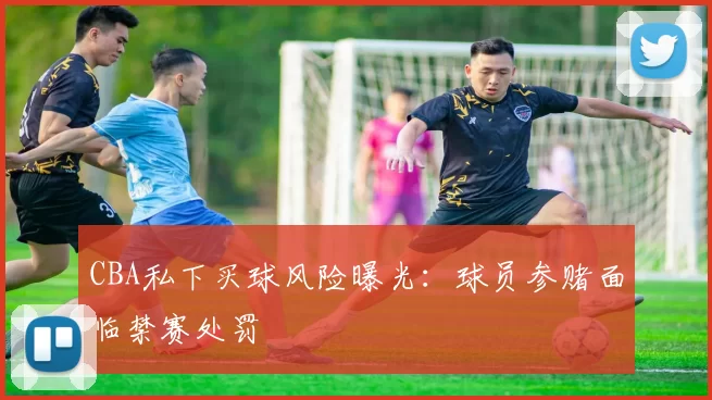 CBA私下买球风险曝光：球员参赌面临禁赛处罚