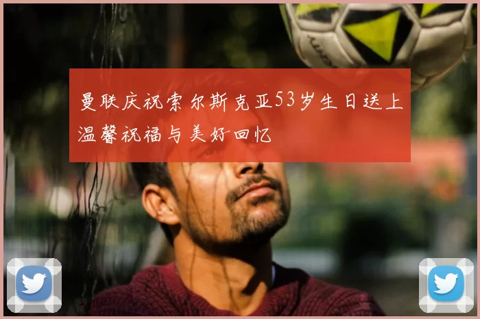 曼联庆祝索尔斯克亚53岁生日送上温馨祝福与美好回忆