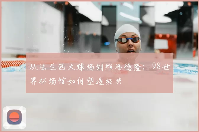 从法兰西大球场到维洛德隆：98世界杯场馆如何塑造经典