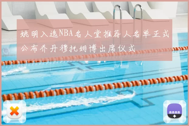 姚明入选NBA名人堂推荐人名单正式公布乔丹穆托姆博出席仪式