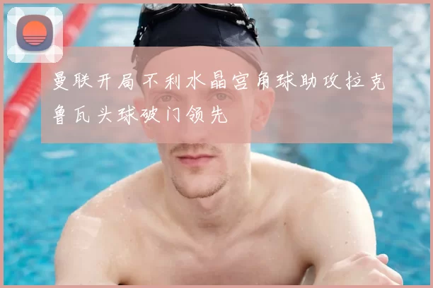 曼联开局不利水晶宫角球助攻拉克鲁瓦头球破门领先