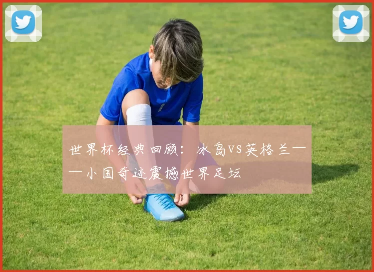 世界杯经典回顾：冰岛vs英格兰——小国奇迹震撼世界足坛