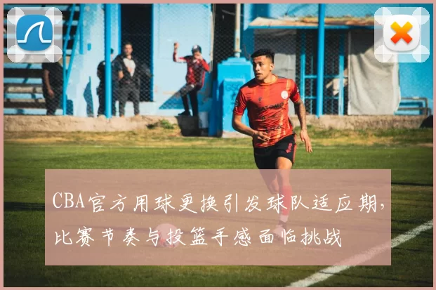 CBA官方用球更换引发球队适应期，比赛节奏与投篮手感面临挑战