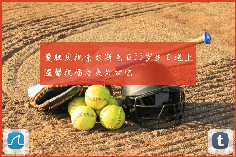 曼联庆祝索尔斯克亚53岁生日送上温馨祝福与美好回忆