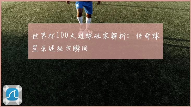 世界杯100大进球独家解析：传奇球星亲述经典瞬间