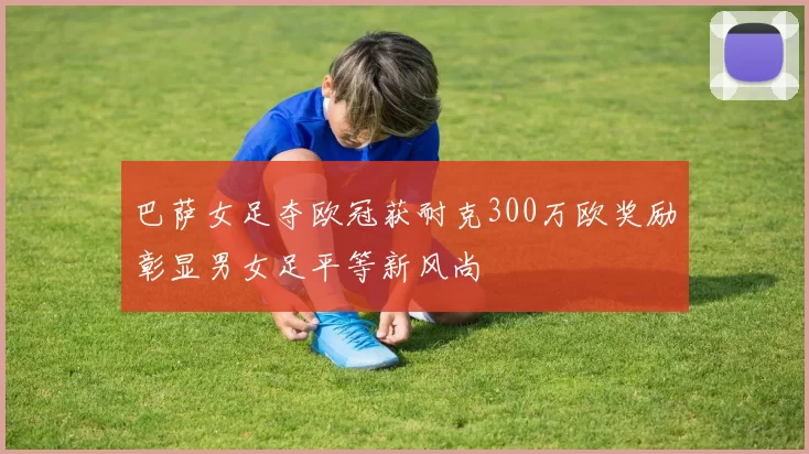 巴萨女足夺欧冠获耐克300万欧奖励彰显男女足平等新风尚