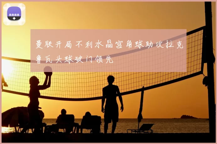 曼联开局不利水晶宫角球助攻拉克鲁瓦头球破门领先