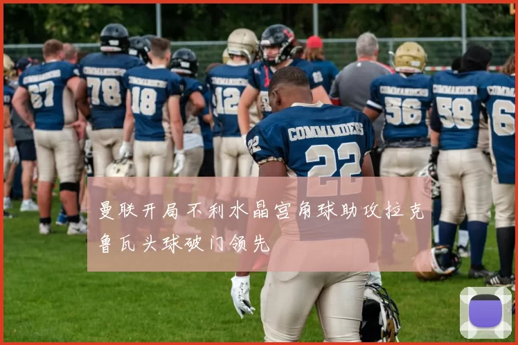 曼联开局不利水晶宫角球助攻拉克鲁瓦头球破门领先