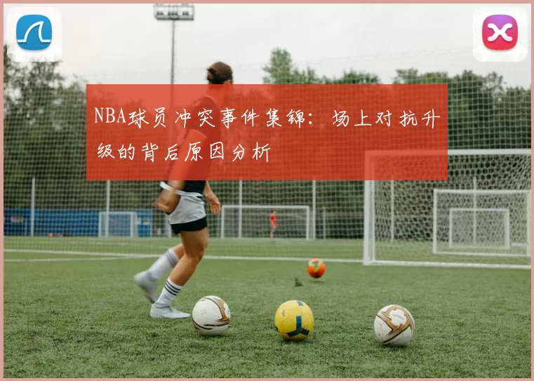 NBA球员冲突事件集锦:场上对抗升级的背后原因分析