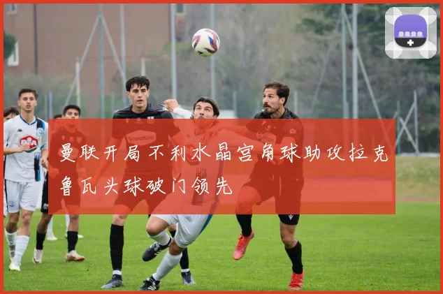 曼联开局不利水晶宫角球助攻拉克鲁瓦头球破门领先