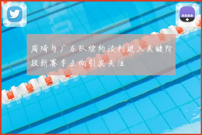 周琦与广东队续约谈判进入关键阶段新赛季去向引发关注