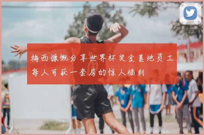 梅西慷慨分享世界杯奖金基地员工每人可获一套房的惊人福利