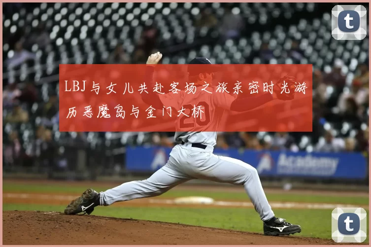 LBJ与女儿共赴客场之旅亲密时光游历恶魔岛与金门大桥