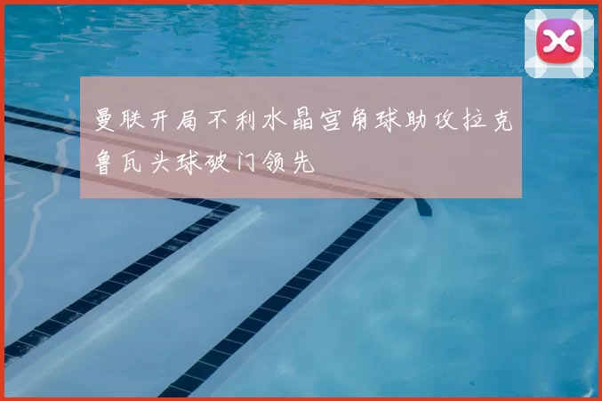曼联开局不利水晶宫角球助攻拉克鲁瓦头球破门领先
