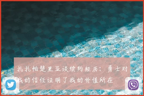 扎扎帕楚里亚谈续约经历：勇士对我的信任证明了我的价值所在