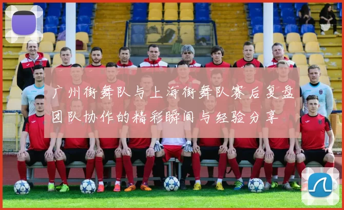广州街舞队与上海街舞队赛后复盘团队协作的精彩瞬间与经验分享