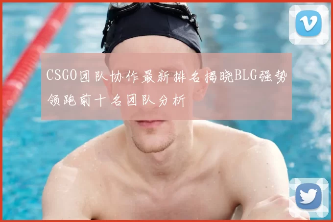 CSGO团队协作最新排名揭晓BLG强势领跑前十名团队分析